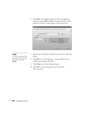 Page 136136Managing Projectors6. Click 
Add. The IP address appears in the list of registered 
projectors and the  searching icon appears beside it. If the 
projector is found, its name appears in the projector list.
7. Repeat steps 5 and 6 for each projector you want to add to the 
group.
8. Click
 OK to save the projectors as a group. When you see a 
confirmation message, click 
Yes.
9. Click 
Close to close the Advanced screen.
10. Click 
OK to close the Extension screen, then close 
NS Connection.
note
To...