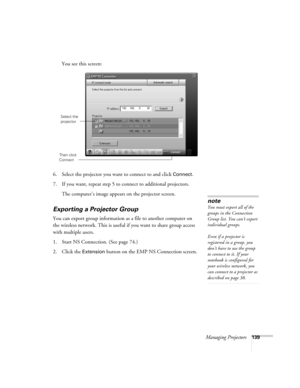 Page 139Managing Projectors139
You see this screen:
 
6. Select the projector you want to connect to and click Connect.
7. If you want, repeat step 5 to connect to additional projectors.
The computer’s image appears on the projector screen.
Exporting a Projector Group
You can export group information as a file to another computer on 
the wireless network. This is useful if you want to share group access 
with multiple users.
1. Start NS Connection. (See page 74.)
2. Click the 
Extension button on the EMP NS...