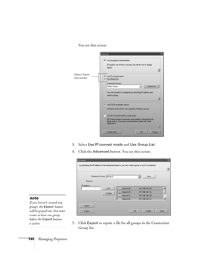 Page 140140Managing ProjectorsYou see this screen:
3. Select 
Use IP connect mode and Use Group List. 
4. Click the 
Advanced button. You see this screen.
5. Click 
Export to export a file for all groups in the Connection 
Group list.
Select these 
two boxes
note
If you haven’t created any 
groups, the 
Export button 
will be grayed out. You must 
create at least one group 
before the 
Export button 
is active. 