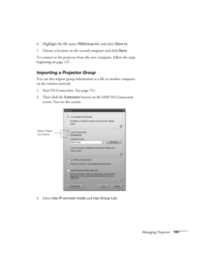 Page 141Managing Projectors141
6. Highlight the file name (NSGroup.ini) and select Save to.
7. Choose a location on the second computer and click 
Save. 
To connect to the projector from the new computer, follow the steps 
beginning on page 137.
Importing a Projector Group
You can also import group information as a file to another computer 
on the wireless network. 
1. Start NS Connection. (See page 74.)
2. Then click the 
Extension button on the EMP NS Connection 
screen. You see this screen:
3. Select 
Use IP...