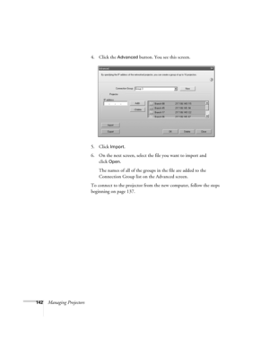 Page 142142Managing Projectors4. Click the 
Advanced button. You see this screen.
5. Click 
Import.
6. On the next screen, select the file you want to import and 
click
Open.
The names of all of the groups in the file are added to the 
Connection Group list on the Advanced screen.
To connect to the projector from the new computer, follow the steps 
beginning on page 137. 