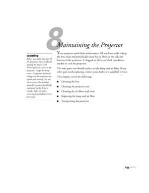 Page 143143
1
Maintaining the Projector
Your projector needs little maintenance. All you have to do is keep 
the lens clean and periodically clean the air filters at the side and 
bottom of the projector. A clogged air filter can block ventilation 
needed to cool the projector.
The only parts you should replace are the lamp and air filter. If any 
other part needs replacing, contact your dealer or a qualified servicer.
This chapter covers the following:
■Cleaning the lens
■Cleaning the projector case
■Cleaning...