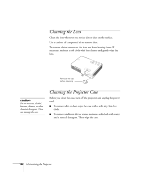 Page 144144Maintaining the Projector
Cleaning the Lens
Clean the lens whenever you notice dirt or dust on the surface.
Use a canister of compressed air to remove dust.
To remove dirt or smears on the lens, use lens-cleaning tissue. If 
necessary, moisten a soft cloth with lens cleaner and gently wipe the 
lens.
Cleaning the Projector Case
Before you clean the case, turn off the projector and unplug the power 
cord.
■To remove dirt or dust, wipe the case with a soft, dry, lint-free 
cloth.
■To remove stubborn...