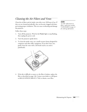 Page 145Maintaining the Projector145
Cleaning the Air Filters and Vents
Clean the air filters and air intake vents after every 100 hours of use. If 
they are not cleaned periodically, they can become clogged with dust, 
preventing proper ventilation. This can cause overheating and damage 
the projector. 
Follow these steps:
1. Turn off the projector. Wait for the 
Power light to stop flashing, 
then unplug the power cord.
2. Turn the projector upside down.
3. To clean the intake vents, use a small vacuum cleaner...