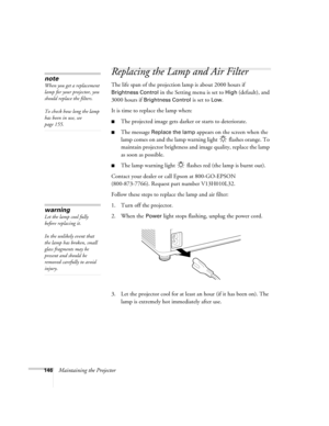 Page 146146Maintaining the Projector
Replacing the Lamp and Air Filter
The life span of the projection lamp is about 2000 hours if 
Brightness Control in the Setting menu is set to High (default), and 
3000 hours if 
Brightness Control is set to Low. 
It is time to replace the lamp when: 
■The projected image gets darker or starts to deteriorate.
■The message Replace the lamp appears on the screen when the 
lamp comes on and the lamp warning light   flashes orange. To 
maintain projector brightness and image...