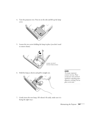 Page 147Maintaining the Projector147
4. Turn the projector over. Press in on the tabs and lift up the lamp 
cover.
5. Loosen the two screws holding the lamp in place (you don’t need 
to remove them).
6. Hold the lamp as shown and pull it straight out.
 
7. Gently insert the new lamp. (If it doesn’t fit easily, make sure it is 
facing the right way.) 
Loosen, but don’t 
remove these screws
note
The lamp component 
contains mercury. Please 
consult your state and local 
regulations regarding proper 
disposal or...