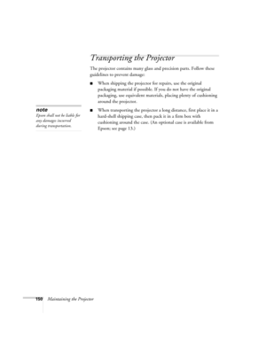 Page 150150Maintaining the Projector
Transporting the Projector
The projector contains many glass and precision parts. Follow these 
guidelines to prevent damage:
■When shipping the projector for repairs, use the original 
packaging material if possible. If you do not have the original 
packaging, use equivalent materials, placing plenty of cushioning 
around the projector.
■When transporting the projector a long distance, first place it in a 
hard-shell shipping case, then pack it in a firm box with 
cushioning...