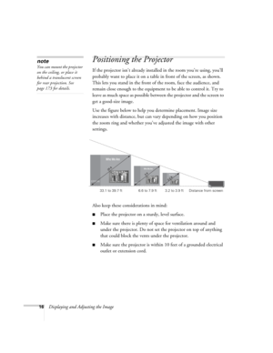 Page 1616Displaying and Adjusting the Image
Positioning the Projector 
If the projector isn’t already installed in the room you’re using, you’ll 
probably want to place it on a table in front of the screen, as shown.  
This lets you stand in the front of the room, face the audience, and 
remain close enough to the equipment to be able to control it. Try to 
leave as much space as possible between the projector and the screen to 
get a good-size image. 
Use the figure below to help you determine placement. Image...