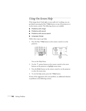 Page 152152Solving Problems
Using On-Screen Help
If the image doesn’t look right or your audio isn’t working, you can 
get help by pressing the blue 
? Help button on top of the projector or 
on the remote control. The following choices are available:
■Problems with image
■Problems with sound
■Problems with source search
■Language change 
Follow these steps to get help:
1. Press the blue 
? Help button on the remote control or on the 
projector. 
You see the Help Menu.
2. Use the   pointer button on the remote...