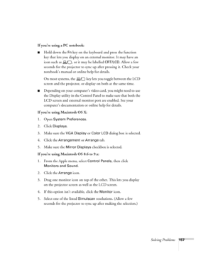 Page 157Solving Problems157
If you’re using a PC notebook:
■Hold down the Fn key on the keyboard and press the function 
key that lets you display on an external monitor. It may have an 
icon such as  , or it may be labelled 
CRT/LCD. Allow a few 
seconds for the projector to sync up after pressing it. Check your 
notebook’s manual or online help for details. 
On most systems, the   key lets you toggle between the LCD 
screen and the projector, or display on both at the same time.
■Depending on your computer’s...