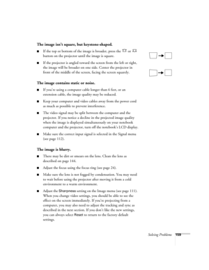 Page 159Solving Problems159
The image isn’t square, but keystone-shaped.
■If the top or bottom of the image is broader, press the   or   
button on the projector until the image is square.
■If the projector is angled toward the screen from the left or right, 
the image will be broader on one side. Center the projector in 
front of the middle of the screen, facing the screen squarely. 
The image contains static or noise.
■If you’re using a computer cable longer than 6 feet, or an 
extension cable, the image...