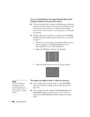 Page 160160Solving Problems
You see vertical bands or the image still looks blurry after 
trying the solutions in the previous section.
■If you’re projecting from a computer and displaying an image that 
contains a lot of fine detail, you may notice vertical bands or some 
of the characters may look heavy or blurred. Press the 
Auto 
button on the remote control to reset the projector’s tracking and 
sync settings.
■If further adjustment is needed, you can fine-tune the Tracking 
and 
Sync settings manually...