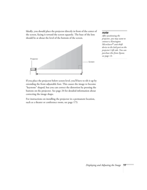 Page 17Displaying and Adjusting the Image17
Ideally, you should place the projector directly in front of the center of 
the screen, facing it toward the screen squarely. The base of the lens 
should be at about the level of the bottom of the screen.  
If you place the projector below screen level, you’ll have to tilt it up by 
extending the front adjustable foot. This causes the image to become 
“keystone” shaped, but you can correct the distortion by pressing the 
buttons on the projector. See page24 for...