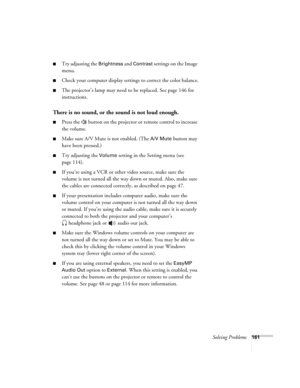 Page 161Solving Problems161
■Try adjusting the Brightness and Contrast settings on the Image 
menu.
■Check your computer display settings to correct the color balance.
■The projector’s lamp may need to be replaced. See page 146 for 
instructions.
There is no sound, or the sound is not loud enough.
■Press the   button on the projector or remote control to increase 
the volume.
■Make sure A/V Mute is not enabled. (The A/V Mute button may 
have been pressed.) 
■Try adjusting the Volume setting in the Setting menu...