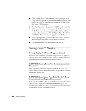 Page 164164Solving Problems
■If you’re using Access Point mode and you’re connecting to the 
wrong network, you may be experiencing signal interference from 
another network. Try resetting your access point or base station, 
then restart NS Connection.
■If you’re using AirPort, the projector’s ESSID should match the 
AirPort network name, not the name of the AirPort base station. 
To check the network name, start the AirPort Admin utility, 
select your base station, and click 
Configure. Then click Show 
All...