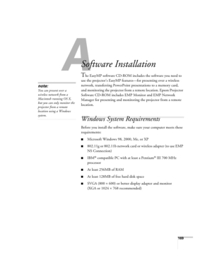 Page 169169
A
Software Installation
The EasyMP software CD-ROM includes the software you need to 
use the projector’s EasyMP features—for presenting over a wireless 
network, transferring PowerPoint presentations to a memory card, 
and monitoring the projector from a remote location. Epson Projector 
Software CD-ROM includes EMP Monitor and EMP Network 
Manager for presenting and monitoring the projector from a remote 
location. 
Windows System Requirements 
Before you install the software, make sure your...