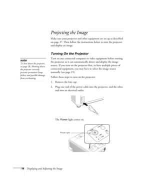 Page 1818Displaying and Adjusting the Image
Projecting the Image
Make sure your projector and other equipment are set up as described 
on page 37. Then follow the instructions below to start the projector 
and display an image. 
Turning On the Projector
Turn on any connected computer or video equipment before starting 
the projector so it can automatically detect and display the image 
source. If you turn on the projector first, or have multiple pieces of 
connected equipment, you may have to select the image...