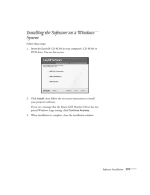 Page 171Software Installation171
Installing the Software on a Windows 
System
Follow these steps: 
1. Insert the EasyMP CD-ROM in your computer’s CD-ROM or 
DVD drive. You see this screen:
2. Click 
Install, then follow the on-screen instructions to install 
your projector software. 
If you see a message that the Epson GDI Monitor Driver has not 
passed Windows Logo testing, click 
Continue Anyway.
3. When installation is complete, close the installation window.  