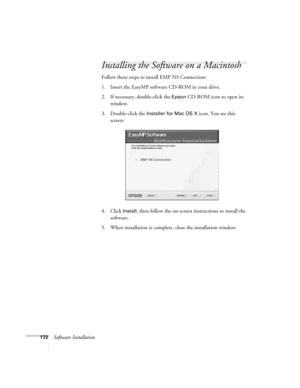 Page 172172Software Installation
Installing the Software on a Macintosh
Follow these steps to install EMP NS Connection:
1. Insert the EasyMP software CD-ROM in your drive. 
2. If necessary, double-click the 
Epson CD-ROM icon to open its 
window.
3. Double-click the 
Installer for Mac OS X icon. You see this 
screen:
4. Click 
Install, then follow the on-screen instructions to install the 
software. 
5. When installation is complete, close the installation window. 