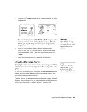 Page 19Displaying and Adjusting the Image19
3. Press the red PPower button on the remote control or on top of 
the projector. 
The projector beeps once and the 
Power light flashes green as the 
projector warms up, then an image begins to appear. When the 
Power light stops flashing and remains green, the projector is 
ready for use.  
4. If you’ve connected a Windows
®-based computer to the 
projector, you may see a New Hardware Wizard screen saying 
your computer has found a plug-and-play monitor; if so,...