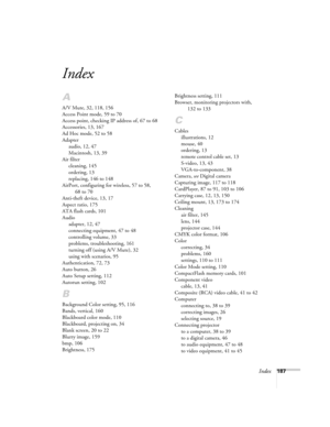 Page 187Index187
Index
A
A/V Mute, 32, 118, 156
Access Point mode, 59 to 70
Access point, checking IP address of, 67 to 68
Accessories, 13, 167
Ad Hoc mode, 52 to 58
Adapter
audio, 12, 47
Macintosh, 13, 39
Air filter
cleaning, 145
ordering, 13
replacing, 146 to 148
AirPort, configuring for wireless, 57 to 58, 
68 to 70
Anti-theft device, 13, 17
Aspect ratio, 175
ATA flash cards, 101
Audio
adapter, 12, 47
connecting equipment, 47 to 48
controlling volume, 33
problems, troubleshooting, 161
turning off (using A/V...