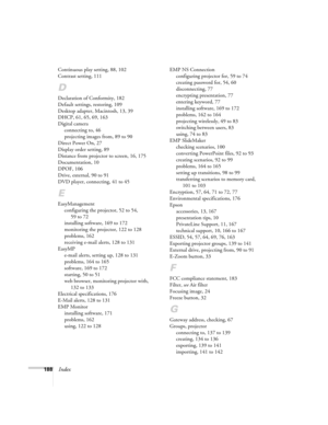 Page 188188Index
Continuous play setting, 88, 102
Contrast setting, 111
D
Declaration of Conformity, 182
Default settings, restoring, 109
Desktop adapter, Macintosh, 13, 39
DHCP, 61, 65, 69, 163
Digital camera
connecting to, 46
projecting images from, 89 to 90
Direct Power On, 27
Display order setting, 89
Distance from projector to screen, 16, 175
Documentation, 10
DPOF, 106
Drive, external, 90 to 91
DVD player, connecting, 41 to 45
E
EasyManagement
configuring the projector, 52 to 54, 
59 to 72
installing...