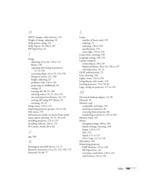 Page 189Index189
H
HDTV images, video formats, 178
Height of image, adjusting, 23
Help system, using, 152
Help, Epson, 10, 166 to 167
HP OpenView, 61
I
Image
adjusting, 23 to 26, 110 to 111
blurry, 159
capturing and saving in projector, 
117 to 118
correcting shape, 24 to 25, 113, 159
fitting on screen, 112, 158
height, adjusting, 23
problems with, 156 to 161
projecting on chalkboard, 34
raising, 23
rotating, 88, 90, 91, 104
selecting source, 19, 31, 42 to 45
size and projection distance, 16, 175
turning off...