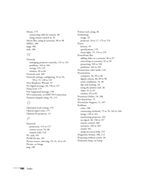 Page 190190Index
Mouse, 175
connecting cable for remote, 40
using remote control as, 35
Movie files, using in scenarios, 96 to 98
MPEG, 106
mpg, 106
mrk, 106
N
Network
managing projector remotely, 121 to 131
problems, 162 to 164
setting, 125, 127
wireless, 49 to 84
Network card, 169
Network settings, configuring, 52 to 54, 
59 to 72, 128 to 131
New Hardware Wizard, 19
No Signal message, 20, 156 to 157
Noise level, 175
Not Supported message, 158
NS Connection, see EMP NS Connection
Numeric keypad, using, 53, 115...