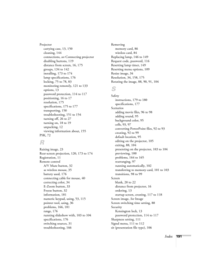 Page 191Index191 Projector
carrying case, 13, 150
cleaning, 144
connections, see Connecting projector
disabling buttons, 119
distance from screen, 16, 175
groups, 134 to 142
installing, 173 to 174
lamp specifications, 176
locking, 75 to 78, 83
monitoring remotely, 121 to 133
options, 13
password protection, 114 to 117
positioning, 16 to 17
resolution, 175
specifications, 175 to 177
transporting, 150
troubleshooting, 151 to 154
turning off, 26 to 27
turning on, 18 to 19
unpacking, 12
viewing information about,...
