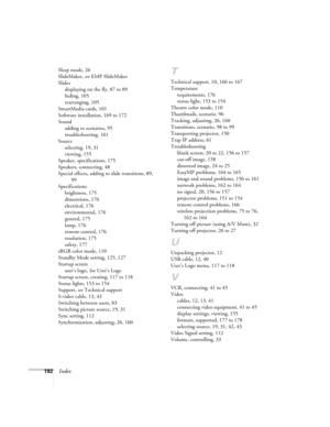 Page 192192Index
Sleep mode, 26
SlideMaker, see EMP SlideMaker
Slides
displaying on the fly, 87 to 89
hiding, 105
rearranging, 105
SmartMedia cards, 101
Software installation, 169 to 172
Sound
adding to scenarios, 95
troubleshooting, 161
Source
selecting, 19, 31
viewing, 155
Speaker, specifications, 175
Speakers, connecting, 48
Special effects, adding to slide transitions, 89, 
99
Specifications
brightness, 175
dimensions, 176
electrical, 176
environmental, 176
general, 175
lamp, 176
remote control, 176...