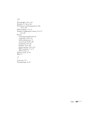 Page 193Index193
W
Warning lights, 153 to 154
Warranty, 11, 184 to 185
Web browser, monitoring projector with, 
132 to 133
WEP encryption, 71 to 72
Windows, configuring for wireless, 55 to 57, 
62 to 66
Wireless
connecting manually, 80 to 82
e-mail alerts, 128 to 131
LEAP authentication, 73
network card, 50, 84, 169
presentation, 49 to 83
problems, 162 to 164
projector groups, 134 to 142
WEP encryption, 71 to 72
WPA security, 72
Wireless, mouse, 35, 40
WPA, 72
Z
Zoom ratio, 175
Zooming image, 24, 33 