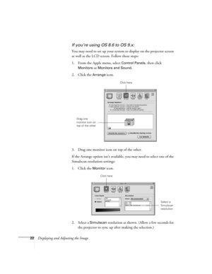 Page 2222Displaying and Adjusting the Image
If you’re using OS 8.6 to OS 9.x:
You may need to set up your system to display on the projector screen 
as well as the LCD screen. Follow these steps:
1. From the Apple menu, select 
Control Panels, then click 
Monitors or Monitors and Sound.
2. Click the Arrange icon.
3. Drag one monitor icon on top of the other. 
If the Arrange option isn’t available, you may need to select one of the 
Simulscan resolution settings:
1. Click the 
Monitor icon. 
2. Select a...