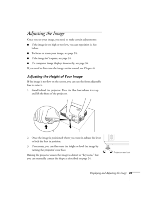 Page 23Displaying and Adjusting the Image23
Adjusting the Image 
Once you see your image, you need to make certain adjustments:    
■If the image is too high or too low, you can reposition it. See 
below.
■To focus or zoom your image, see page 24. 
■If the image isn’t square, see page 24.
■If a computer image displays incorrectly, see page 26. 
If you need to fine-tune the image and/or sound, see Chapter 6.
Adjusting the Height of Your Image 
If the image is too low on the screen, you can use the front...