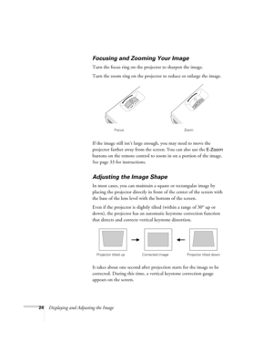 Page 2424Displaying and Adjusting the Image
Focusing and Zooming Your Image 
Turn the focus ring on the projector to sharpen the image. 
Turn the zoom ring on the projector to reduce or enlarge the image. 
If the image still isn’t large enough, you may need to move the 
projector farther away from the screen. You can also use the 
E-Zoom 
buttons on the remote control to zoom in on a portion of the image. 
See page 33 for instructions. 
Adjusting the Image Shape 
In most cases, you can maintain a square or...