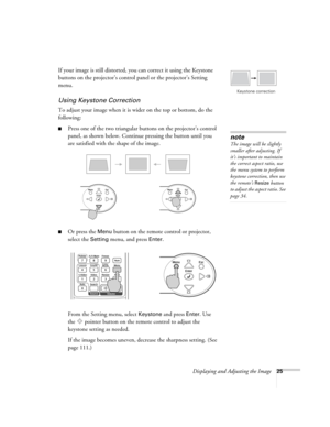 Page 25Displaying and Adjusting the Image25
If your image is still distorted, you can correct it using the Keystone 
buttons on the projector’s control panel or the projector’s Setting 
menu.
Using Keystone Correction
To adjust your image when it is wider on the top or bottom, do the 
following:
■Press one of the two triangular buttons on the projector’s control 
panel, as shown below. Continue pressing the button until you 
are satisfied with the shape of the image.
■Or press the Menu button on the remote...