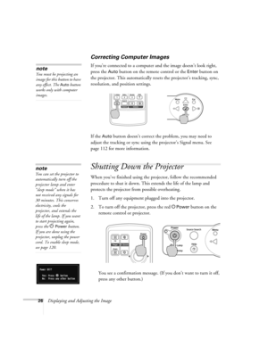 Page 2626Displaying and Adjusting the Image
Correcting Computer Images
If you’re connected to a computer and the image doesn’t look right, 
press the 
Auto button on the remote control or the Enter button on 
the projector. This automatically resets the projector’s tracking, sync, 
resolution, and position settings. 
If the 
Auto button doesn’t correct the problem, you may need to 
adjust the tracking or sync using the projector’s Signal menu. See 
page 112 for more information.
Shutting Down the Projector
When...