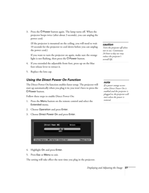 Page 27Displaying and Adjusting the Image27
3. Press the PPower button again. The lamp turns off. When the 
projector beeps twice (after about 3 seconds), you can unplug the 
power cord. 
(If the projector is mounted on the ceiling, you will need to wait 
10 seconds for the projector to cool down before you can unplug 
the power cord.)
If you want to turn the projector on again, make sure the orange 
light is not flashing, then press the P
Power button.
4. If you extended the adjustable front foot, press up on...