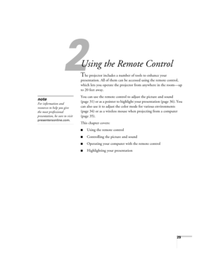 Page 2929
1
Using the Remote Control
The projector includes a number of tools to enhance your 
presentation. All of them can be accessed using the remote control, 
which lets you operate the projector from anywhere in the room—up 
to 20 feet away. 
You can use the remote control to adjust the picture and sound 
(page 31) or as a pointer to highlight your presentation (page 36). You 
can also use it to adjust the color mode for various environments 
(page 34) or as a wireless mouse when projecting from a...