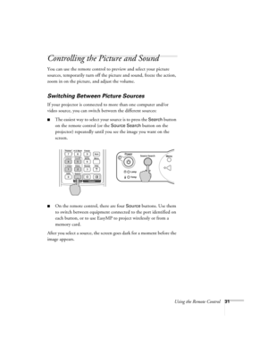 Page 31Using the Remote Control31
Controlling the Picture and Sound
You can use the remote control to preview and select your picture 
sources, temporarily turn off the picture and sound, freeze the action, 
zoom in on the picture, and adjust the volume. 
Switching Between Picture Sources
If your projector is connected to more than one computer and/or 
video source, you can switch between the different sources: 
■The easiest way to select your source is to press the Search button 
on the remote control (or the...