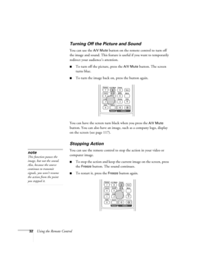 Page 3232Using the Remote Control
Turning Off the Picture and Sound 
You can use the A/V Mute button on the remote control to turn off 
the image and sound. This feature is useful if you want to temporarily 
redirect your audience’s attention. 
■To turn off the picture, press the A/V Mute button. The screen 
turns blue. 
■To turn the image back on, press the button again.
You can have the screen turn black when you press the 
A/V Mute 
button. You can also have an image, such as a company logo, display 
on the...