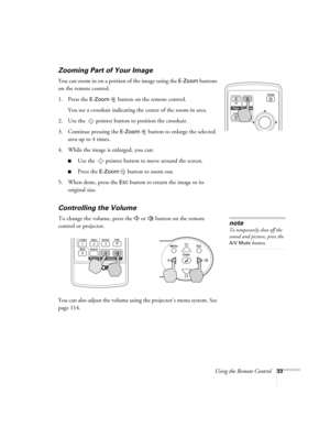 Page 33Using the Remote Control33
Zooming Part of Your Image 
You can zoom in on a portion of the image using the E-Zoom buttons 
on the remote control. 
1. Press the 
E-Zoom  button on the remote control. 
You see a crosshair indicating the center of the zoom-in area.
2. Use the  pointer button to position the crosshair.
3. Continue pressing the 
E-Zoom button to enlarge the selected 
area up to 4 times.
4. While the image is enlarged, you can:
■Use the  pointer button to move around the screen.
■Press the...