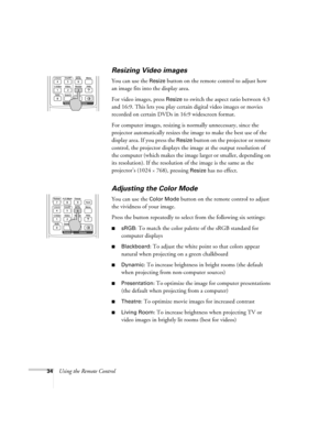 Page 3434Using the Remote Control
Resizing Video images
You can use the Resize button on the remote control to adjust how 
an image fits into the display area. 
For video images, press 
Resize to switch the aspect ratio between 4:3 
and 16:9. This lets you play certain digital video images or movies 
recorded on certain DVDs in 16:9 widescreen format. 
For computer images, resizing is normally unnecessary, since the 
projector automatically resizes the image to make the best use of the 
display area. If you...