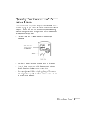 Page 35Using the Remote Control35
Operating Your Computer with the 
Remote Control 
If you’ve connected a computer to the projector with a USB cable, as 
described on page 40, you can use the remote control in place of your 
computer’s mouse. This gives you more flexibility when delivering 
slideshow-style presentations, since you won’t have to stand next to 
the computer to change slides. 
■Use the  Up and  Down buttons to move through a 
slideshow. 
■Use the  pointer button to move the cursor on the screen....