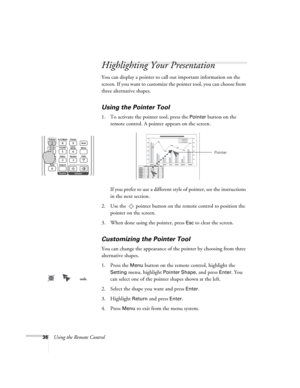 Page 3636Using the Remote Control
Highlighting Your Presentation
You can display a pointer to call out important information on the 
screen. If you want to customize the pointer tool, you can choose from 
three alternative shapes.
Using the Pointer Tool
1. To activate the pointer tool, press the Pointer button on the 
remote control. A pointer appears on the screen.
If you prefer to use a different style of pointer, see the instructions 
in the next section.
2. Use the  pointer button on the remote control to...