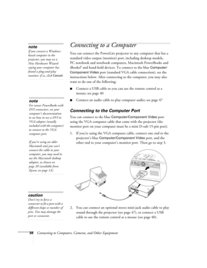 Page 3838Connecting to Computers, Cameras, and Other Equipment
Connecting to a Computer 
You can connect the PowerLite projector to any computer that has a 
standard video output (monitor) port, including desktop models, 
PC notebook and notebook computers, Macintosh PowerBooks and 
iBooks,
® and hand-held devices. To connect to the blue Computer/
Component Video
 port (standard VGA cable connection), see the 
instructions below. After connecting to the computer, you may also 
want to do one of the following:...