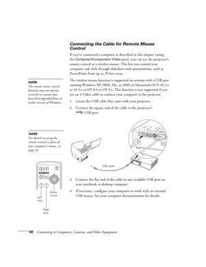 Page 4040Connecting to Computers, Cameras, and Other Equipment
Connecting the Cable for Remote Mouse 
Control 
If you’ve connected a computer as described in this chapter (using 
the 
Computer/Component Video port), you can use the projector’s 
remote control as a wireless mouse. This lets you control your 
computer and click through slideshow-style presentations, such as 
PowerPoint,
 from up to 20 feet away. 
The wireless mouse function is supported on systems with a USB port 
running Windows XP, 98SE, Me, or...
