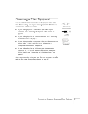 Page 41Connecting to Computers, Cameras, and Other Equipment41
Connecting to Video Equipment 
You can connect several video sources to the projector at the same 
time. Before starting, look at your video equipment to determine its 
available video output connections: 
■If your video player has a yellow RCA-style video output 
connector, see “Connecting a Composite Video Source” on 
page 42.
■If your video player has an S-Video connector, see “Connecting 
an S-Video Source” on page 43.
■If your video player has...