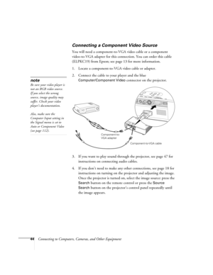 Page 4444Connecting to Computers, Cameras, and Other Equipment
Connecting a Component Video Source
You will need a component-to-VGA video cable or a component 
video-to-VGA adapter for this connection. You can order this cable 
(ELPKC19) from Epson; see page 13 for more information.
1. Locate a component-to-VGA video cable or adapter. 
2. Connect the cable to your player and the blue 
Computer/Component Video connector on the projector. 
3. If you want to play sound through the projector, see page 47 for...