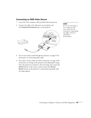 Page 45Connecting to Computers, Cameras, and Other Equipment45
Connecting an RGB Video Source
1. Locate the VGA computer cable provided with the projector. 
2. Connect the cable to the video port on your player and 
the 
Computer/Component port on the projector.
3. If you want to play sound through the projector, see page 47 for 
instructions on connecting audio cables.
4. If you don’t need to make any other connections, see page 18 for 
instructions on turning on the projector and adjusting the image. 
Once...