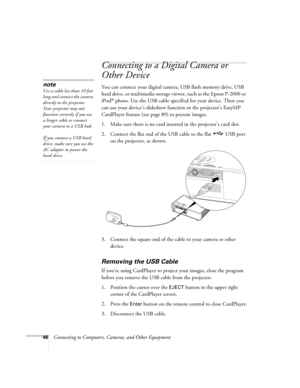 Page 4646Connecting to Computers, Cameras, and Other Equipment
Connecting to a Digital Camera or 
Other Device
You can connect your digital camera, USB flash memory drive, USB 
hard drive, or multimedia storage viewer, such as the Epson P-2000 or 
iPod
® photo. Use the USB cable specified for your device. Then you 
can use your device’s slideshow function or the projector’s EasyMP 
CardPlayer feature (see page 89) to present images. 
1. Make sure there is no card inserted in the projector’s card slot.
2....